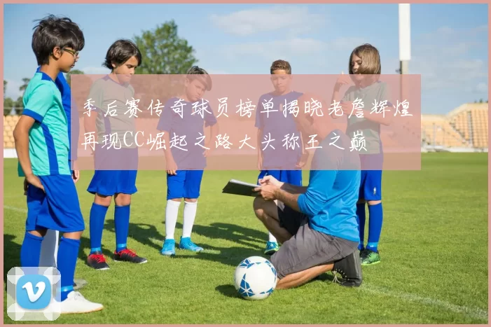 季后赛传奇球员榜单揭晓老詹辉煌再现CC崛起之路大头称王之巅