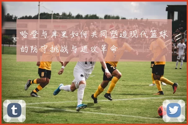 哈登与库里如何共同塑造现代篮球的防守挑战与进攻革命