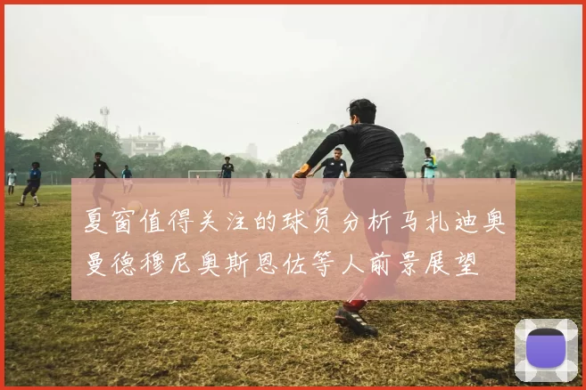 夏窗值得关注的球员分析马扎迪奥曼德穆尼奥斯恩佐等人前景展望