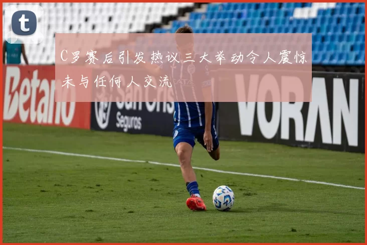 C罗赛后引发热议三大举动令人震惊未与任何人交流