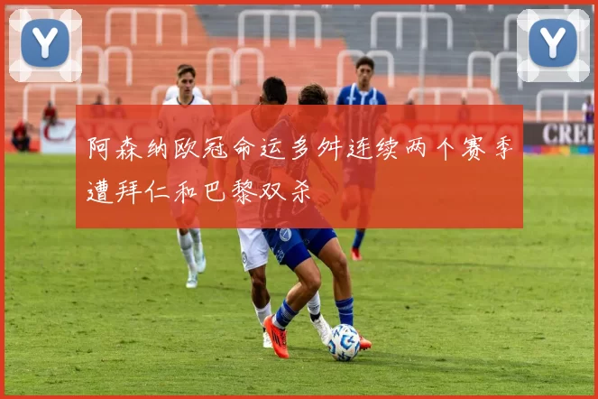 阿森纳欧冠命运多舛连续两个赛季遭拜仁和巴黎双杀