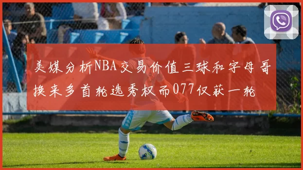 美媒分析NBA交易价值三球和字母哥换来多首轮选秀权而077仅获一轮