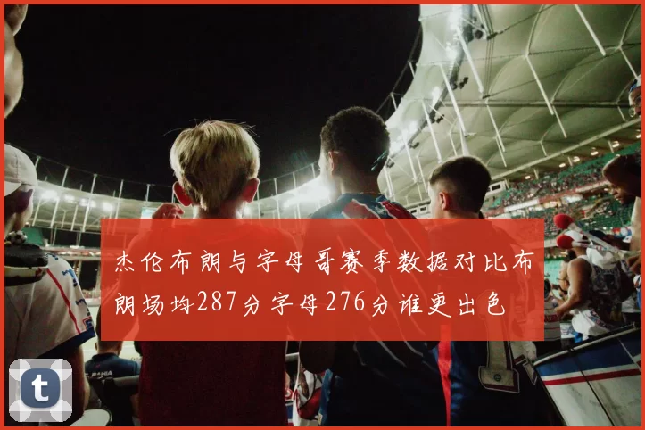 杰伦布朗与字母哥赛季数据对比布朗场均287分字母276分谁更出色