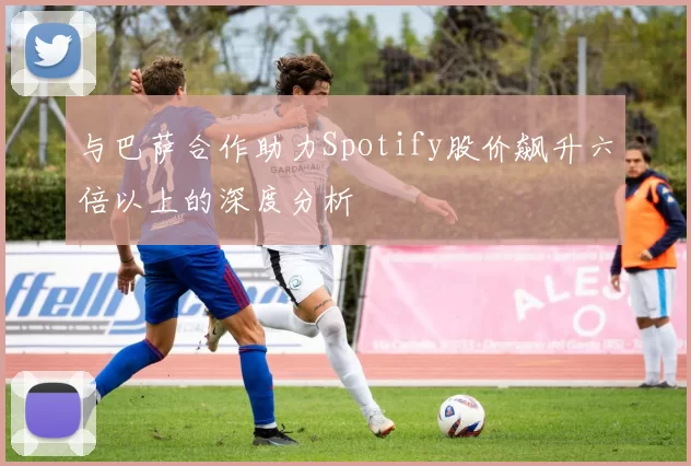 与巴萨合作助力Spotify股价飙升六倍以上的深度分析
