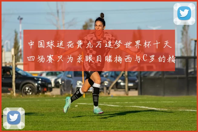 中国球迷花费九万追梦世界杯十天四场赛只为亲眼目睹梅西与C罗的精彩对决