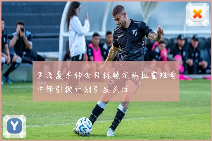 罗马夏季转会目标锁定弗拉霍维奇中锋引援计划引发关注