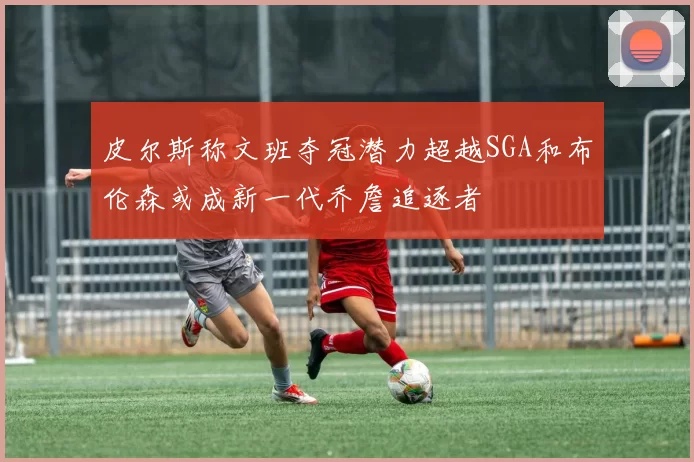皮尔斯称文班夺冠潜力超越SGA和布伦森或成新一代乔詹追逐者