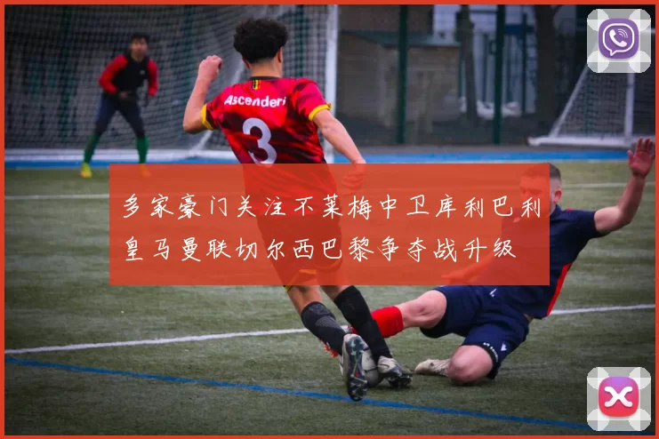 多家豪门关注不莱梅中卫库利巴利皇马曼联切尔西巴黎争夺战升级