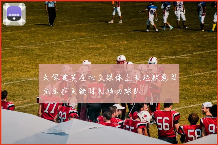 久保建英在社交媒体上表达歉意因无法在关键时刻助力球队